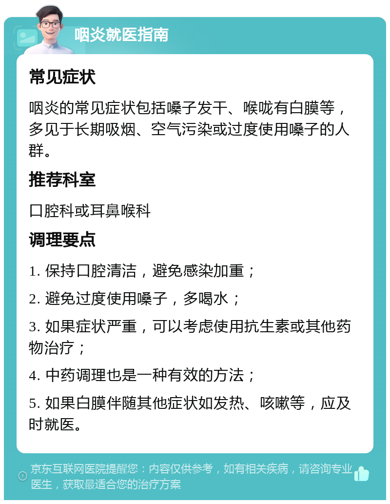 咽炎就医指南 常见症状 咽炎的常见症状包括嗓子发干、喉咙有白膜等，多见于长期吸烟、空气污染或过度使用嗓子的人群。 推荐科室 口腔科或耳鼻喉科 调理要点 1. 保持口腔清洁，避免感染加重； 2. 避免过度使用嗓子，多喝水； 3. 如果症状严重，可以考虑使用抗生素或其他药物治疗； 4. 中药调理也是一种有效的方法； 5. 如果白膜伴随其他症状如发热、咳嗽等，应及时就医。