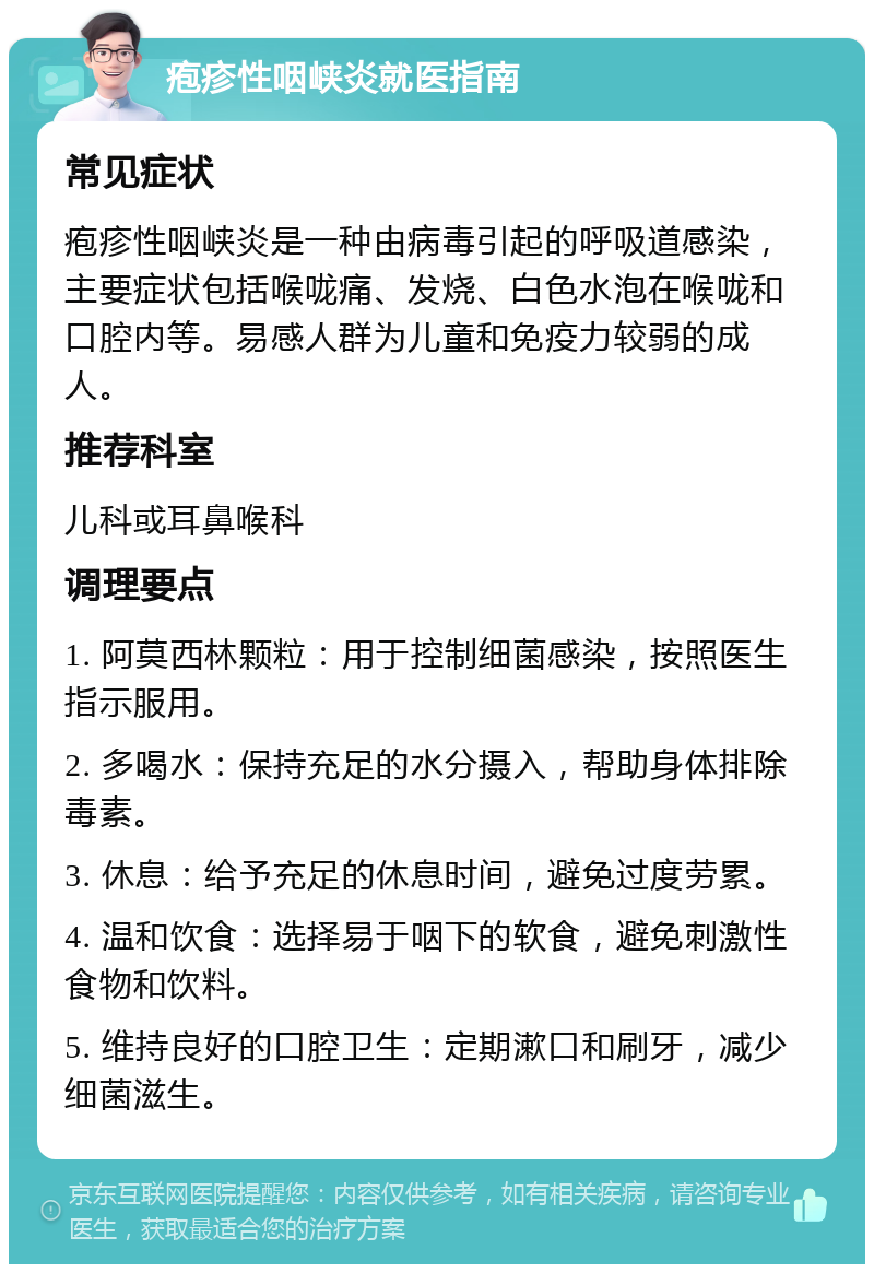 疱疹性咽峡炎就医指南 常见症状 疱疹性咽峡炎是一种由病毒引起的呼吸道感染，主要症状包括喉咙痛、发烧、白色水泡在喉咙和口腔内等。易感人群为儿童和免疫力较弱的成人。 推荐科室 儿科或耳鼻喉科 调理要点 1. 阿莫西林颗粒：用于控制细菌感染，按照医生指示服用。 2. 多喝水：保持充足的水分摄入，帮助身体排除毒素。 3. 休息：给予充足的休息时间，避免过度劳累。 4. 温和饮食：选择易于咽下的软食，避免刺激性食物和饮料。 5. 维持良好的口腔卫生：定期漱口和刷牙，减少细菌滋生。