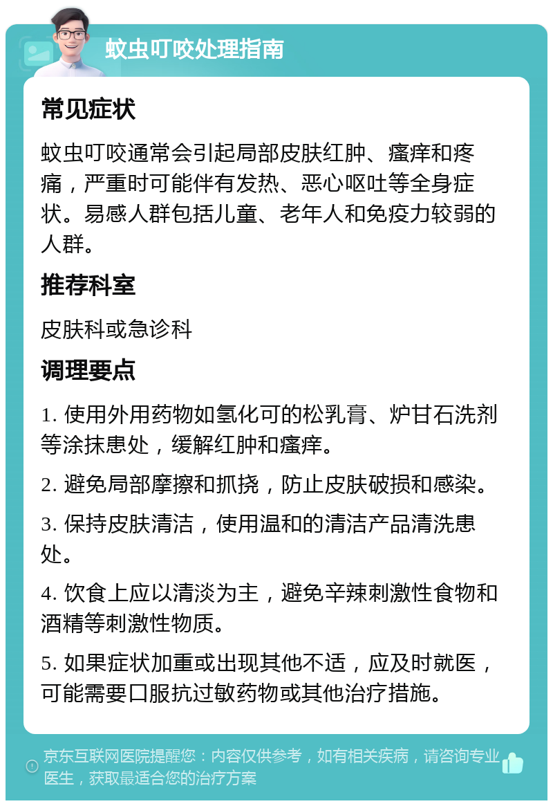 蚊虫叮咬处理指南 常见症状 蚊虫叮咬通常会引起局部皮肤红肿、瘙痒和疼痛，严重时可能伴有发热、恶心呕吐等全身症状。易感人群包括儿童、老年人和免疫力较弱的人群。 推荐科室 皮肤科或急诊科 调理要点 1. 使用外用药物如氢化可的松乳膏、炉甘石洗剂等涂抹患处，缓解红肿和瘙痒。 2. 避免局部摩擦和抓挠，防止皮肤破损和感染。 3. 保持皮肤清洁，使用温和的清洁产品清洗患处。 4. 饮食上应以清淡为主，避免辛辣刺激性食物和酒精等刺激性物质。 5. 如果症状加重或出现其他不适，应及时就医，可能需要口服抗过敏药物或其他治疗措施。