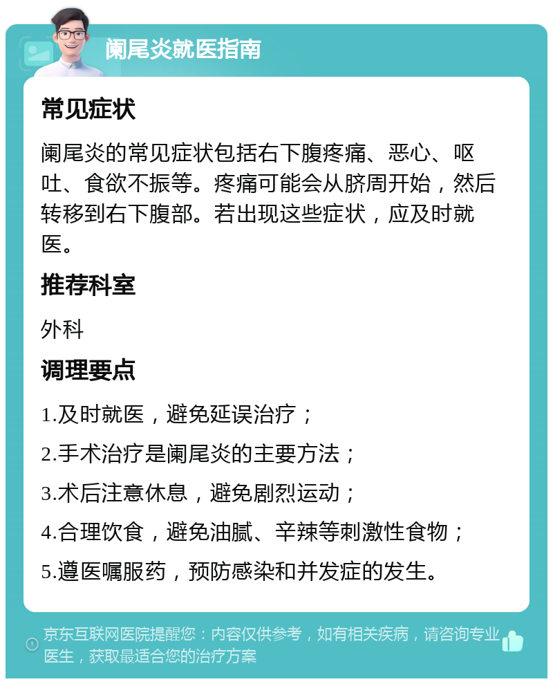 阑尾炎就医指南 常见症状 阑尾炎的常见症状包括右下腹疼痛、恶心、呕吐、食欲不振等。疼痛可能会从脐周开始，然后转移到右下腹部。若出现这些症状，应及时就医。 推荐科室 外科 调理要点 1.及时就医，避免延误治疗； 2.手术治疗是阑尾炎的主要方法； 3.术后注意休息，避免剧烈运动； 4.合理饮食，避免油腻、辛辣等刺激性食物； 5.遵医嘱服药，预防感染和并发症的发生。