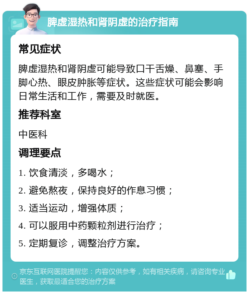 脾虚湿热和肾阴虚的治疗指南 常见症状 脾虚湿热和肾阴虚可能导致口干舌燥、鼻塞、手脚心热、眼皮肿胀等症状。这些症状可能会影响日常生活和工作，需要及时就医。 推荐科室 中医科 调理要点 1. 饮食清淡，多喝水； 2. 避免熬夜，保持良好的作息习惯； 3. 适当运动，增强体质； 4. 可以服用中药颗粒剂进行治疗； 5. 定期复诊，调整治疗方案。