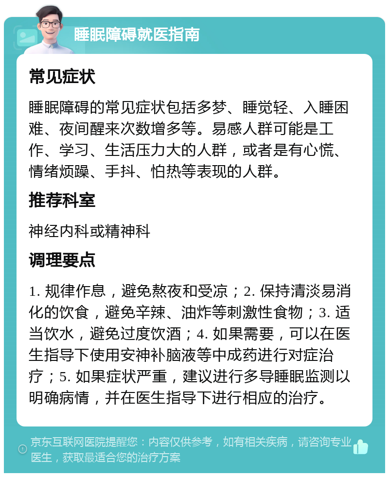 睡眠障碍就医指南 常见症状 睡眠障碍的常见症状包括多梦、睡觉轻、入睡困难、夜间醒来次数增多等。易感人群可能是工作、学习、生活压力大的人群，或者是有心慌、情绪烦躁、手抖、怕热等表现的人群。 推荐科室 神经内科或精神科 调理要点 1. 规律作息，避免熬夜和受凉；2. 保持清淡易消化的饮食，避免辛辣、油炸等刺激性食物；3. 适当饮水，避免过度饮酒；4. 如果需要，可以在医生指导下使用安神补脑液等中成药进行对症治疗；5. 如果症状严重，建议进行多导睡眠监测以明确病情，并在医生指导下进行相应的治疗。