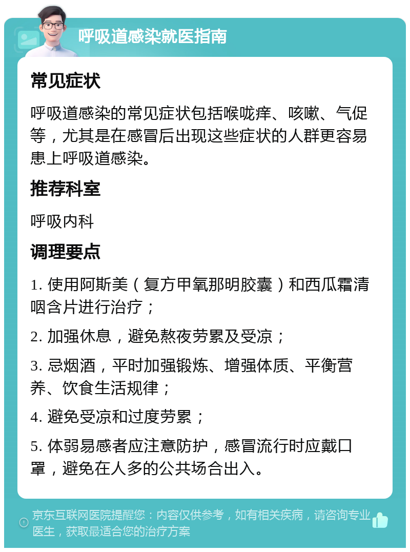 呼吸道感染就医指南 常见症状 呼吸道感染的常见症状包括喉咙痒、咳嗽、气促等，尤其是在感冒后出现这些症状的人群更容易患上呼吸道感染。 推荐科室 呼吸内科 调理要点 1. 使用阿斯美（复方甲氧那明胶囊）和西瓜霜清咽含片进行治疗； 2. 加强休息，避免熬夜劳累及受凉； 3. 忌烟酒，平时加强锻炼、增强体质、平衡营养、饮食生活规律； 4. 避免受凉和过度劳累； 5. 体弱易感者应注意防护，感冒流行时应戴口罩，避免在人多的公共场合出入。