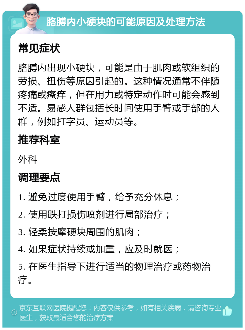 胳膊内小硬块的可能原因及处理方法 常见症状 胳膊内出现小硬块，可能是由于肌肉或软组织的劳损、扭伤等原因引起的。这种情况通常不伴随疼痛或瘙痒，但在用力或特定动作时可能会感到不适。易感人群包括长时间使用手臂或手部的人群，例如打字员、运动员等。 推荐科室 外科 调理要点 1. 避免过度使用手臂，给予充分休息； 2. 使用跌打损伤喷剂进行局部治疗； 3. 轻柔按摩硬块周围的肌肉； 4. 如果症状持续或加重，应及时就医； 5. 在医生指导下进行适当的物理治疗或药物治疗。