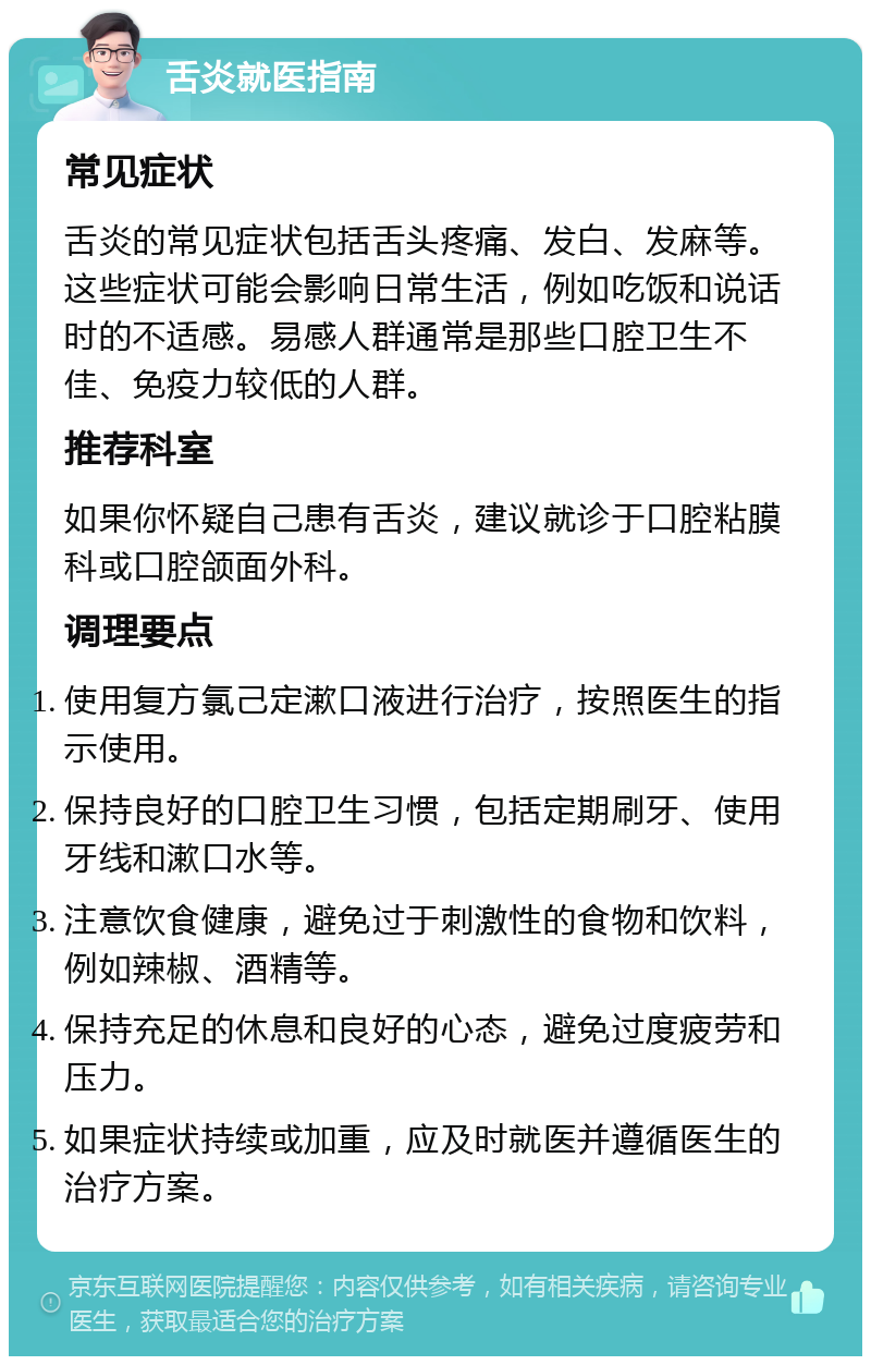 舌炎就医指南 常见症状 舌炎的常见症状包括舌头疼痛、发白、发麻等。这些症状可能会影响日常生活，例如吃饭和说话时的不适感。易感人群通常是那些口腔卫生不佳、免疫力较低的人群。 推荐科室 如果你怀疑自己患有舌炎，建议就诊于口腔粘膜科或口腔颌面外科。 调理要点 使用复方氯己定漱口液进行治疗，按照医生的指示使用。 保持良好的口腔卫生习惯，包括定期刷牙、使用牙线和漱口水等。 注意饮食健康，避免过于刺激性的食物和饮料，例如辣椒、酒精等。 保持充足的休息和良好的心态，避免过度疲劳和压力。 如果症状持续或加重，应及时就医并遵循医生的治疗方案。