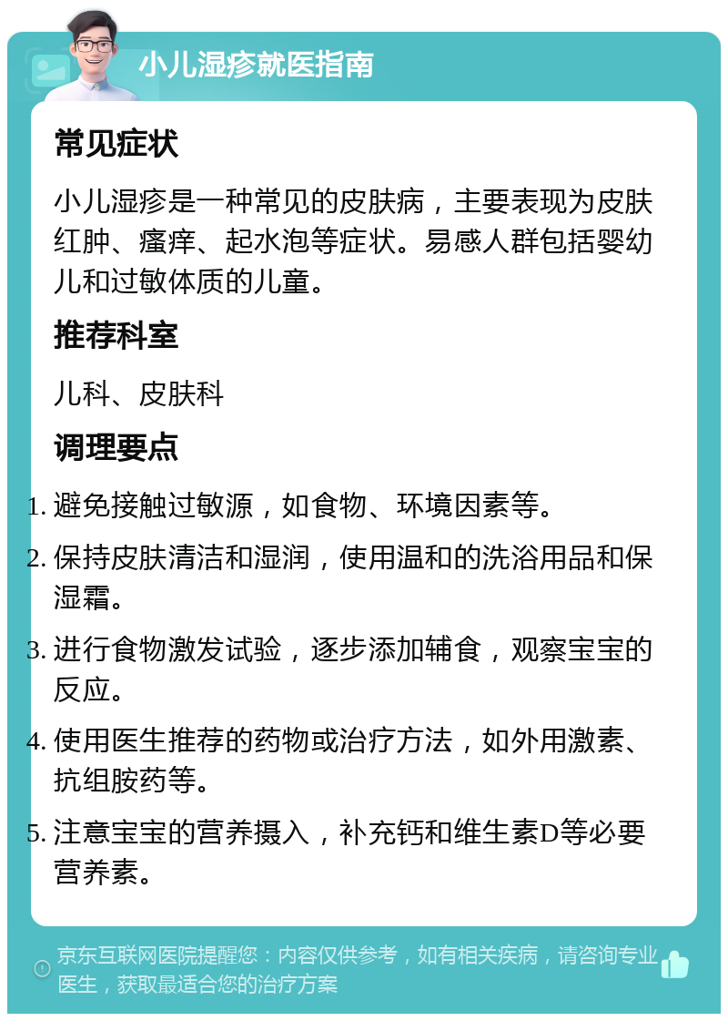 小儿湿疹就医指南 常见症状 小儿湿疹是一种常见的皮肤病，主要表现为皮肤红肿、瘙痒、起水泡等症状。易感人群包括婴幼儿和过敏体质的儿童。 推荐科室 儿科、皮肤科 调理要点 避免接触过敏源，如食物、环境因素等。 保持皮肤清洁和湿润，使用温和的洗浴用品和保湿霜。 进行食物激发试验，逐步添加辅食，观察宝宝的反应。 使用医生推荐的药物或治疗方法，如外用激素、抗组胺药等。 注意宝宝的营养摄入，补充钙和维生素D等必要营养素。