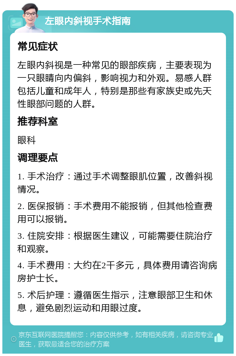 左眼内斜视手术指南 常见症状 左眼内斜视是一种常见的眼部疾病，主要表现为一只眼睛向内偏斜，影响视力和外观。易感人群包括儿童和成年人，特别是那些有家族史或先天性眼部问题的人群。 推荐科室 眼科 调理要点 1. 手术治疗：通过手术调整眼肌位置，改善斜视情况。 2. 医保报销：手术费用不能报销，但其他检查费用可以报销。 3. 住院安排：根据医生建议，可能需要住院治疗和观察。 4. 手术费用：大约在2千多元，具体费用请咨询病房护士长。 5. 术后护理：遵循医生指示，注意眼部卫生和休息，避免剧烈运动和用眼过度。