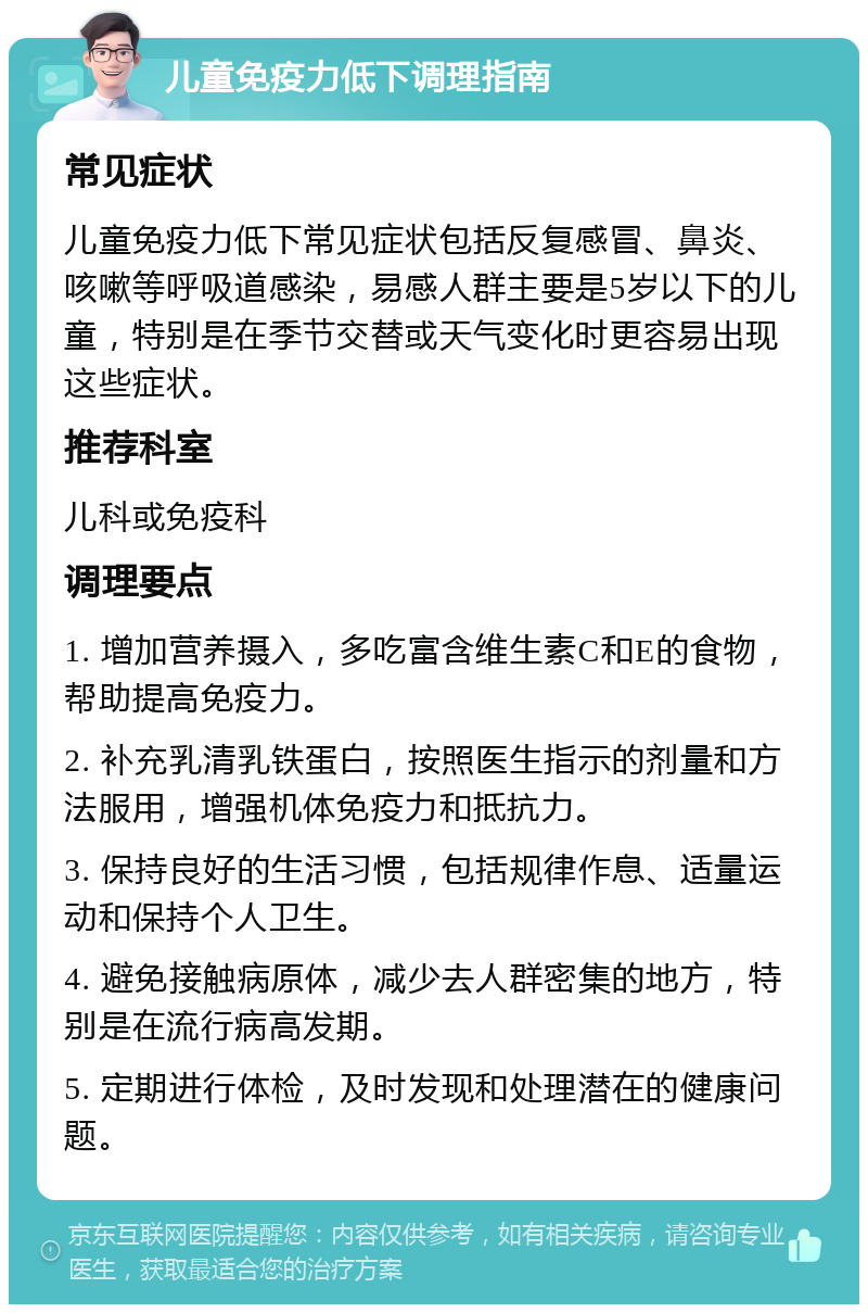 儿童免疫力低下调理指南 常见症状 儿童免疫力低下常见症状包括反复感冒、鼻炎、咳嗽等呼吸道感染，易感人群主要是5岁以下的儿童，特别是在季节交替或天气变化时更容易出现这些症状。 推荐科室 儿科或免疫科 调理要点 1. 增加营养摄入，多吃富含维生素C和E的食物，帮助提高免疫力。 2. 补充乳清乳铁蛋白，按照医生指示的剂量和方法服用，增强机体免疫力和抵抗力。 3. 保持良好的生活习惯，包括规律作息、适量运动和保持个人卫生。 4. 避免接触病原体，减少去人群密集的地方，特别是在流行病高发期。 5. 定期进行体检，及时发现和处理潜在的健康问题。