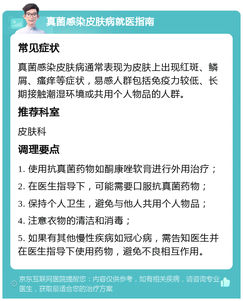 真菌感染皮肤病就医指南 常见症状 真菌感染皮肤病通常表现为皮肤上出现红斑、鳞屑、瘙痒等症状，易感人群包括免疫力较低、长期接触潮湿环境或共用个人物品的人群。 推荐科室 皮肤科 调理要点 1. 使用抗真菌药物如酮康唑软膏进行外用治疗； 2. 在医生指导下，可能需要口服抗真菌药物； 3. 保持个人卫生，避免与他人共用个人物品； 4. 注意衣物的清洁和消毒； 5. 如果有其他慢性疾病如冠心病，需告知医生并在医生指导下使用药物，避免不良相互作用。