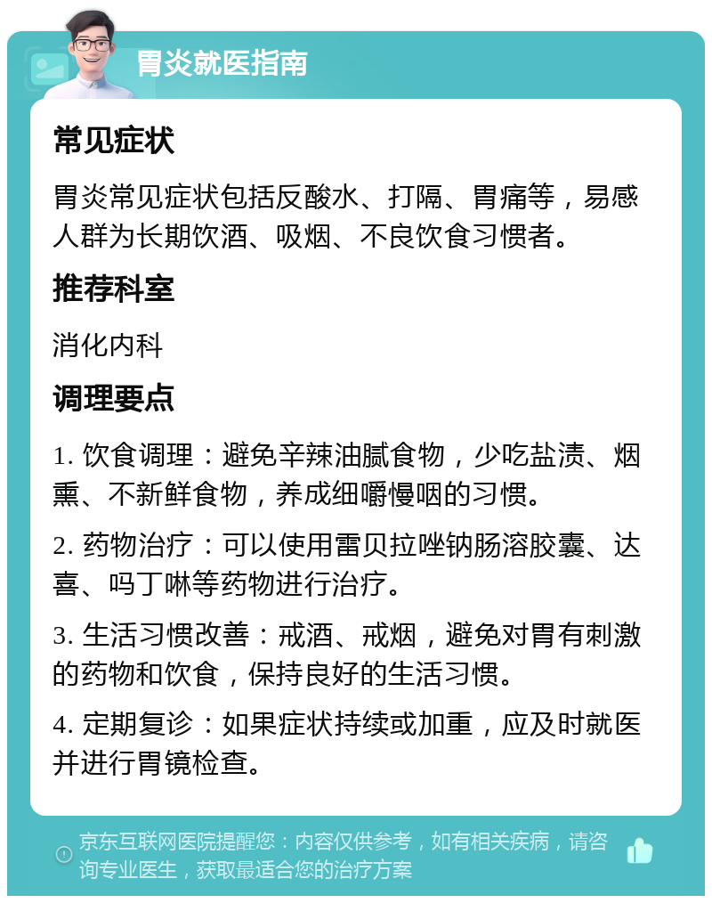 胃炎就医指南 常见症状 胃炎常见症状包括反酸水、打隔、胃痛等，易感人群为长期饮酒、吸烟、不良饮食习惯者。 推荐科室 消化内科 调理要点 1. 饮食调理：避免辛辣油腻食物，少吃盐渍、烟熏、不新鲜食物，养成细嚼慢咽的习惯。 2. 药物治疗：可以使用雷贝拉唑钠肠溶胶囊、达喜、吗丁啉等药物进行治疗。 3. 生活习惯改善：戒酒、戒烟，避免对胃有刺激的药物和饮食，保持良好的生活习惯。 4. 定期复诊：如果症状持续或加重，应及时就医并进行胃镜检查。