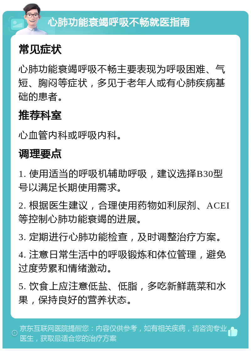 心肺功能衰竭呼吸不畅就医指南 常见症状 心肺功能衰竭呼吸不畅主要表现为呼吸困难、气短、胸闷等症状，多见于老年人或有心肺疾病基础的患者。 推荐科室 心血管内科或呼吸内科。 调理要点 1. 使用适当的呼吸机辅助呼吸，建议选择B30型号以满足长期使用需求。 2. 根据医生建议，合理使用药物如利尿剂、ACEI等控制心肺功能衰竭的进展。 3. 定期进行心肺功能检查，及时调整治疗方案。 4. 注意日常生活中的呼吸锻炼和体位管理，避免过度劳累和情绪激动。 5. 饮食上应注意低盐、低脂，多吃新鲜蔬菜和水果，保持良好的营养状态。