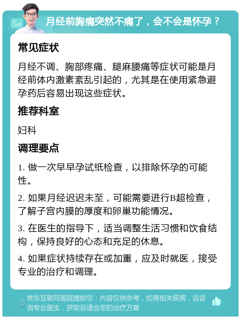 月经前胸痛突然不痛了，会不会是怀孕？ 常见症状 月经不调、胸部疼痛、腿麻腰痛等症状可能是月经前体内激素紊乱引起的，尤其是在使用紧急避孕药后容易出现这些症状。 推荐科室 妇科 调理要点 1. 做一次早早孕试纸检查，以排除怀孕的可能性。 2. 如果月经迟迟未至，可能需要进行B超检查，了解子宫内膜的厚度和卵巢功能情况。 3. 在医生的指导下，适当调整生活习惯和饮食结构，保持良好的心态和充足的休息。 4. 如果症状持续存在或加重，应及时就医，接受专业的治疗和调理。