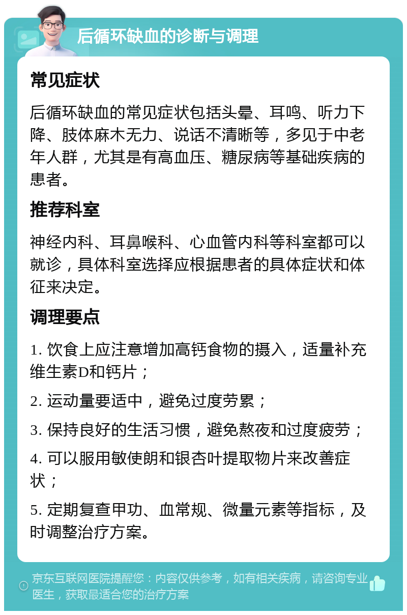 后循环缺血的诊断与调理 常见症状 后循环缺血的常见症状包括头晕、耳鸣、听力下降、肢体麻木无力、说话不清晰等，多见于中老年人群，尤其是有高血压、糖尿病等基础疾病的患者。 推荐科室 神经内科、耳鼻喉科、心血管内科等科室都可以就诊，具体科室选择应根据患者的具体症状和体征来决定。 调理要点 1. 饮食上应注意增加高钙食物的摄入，适量补充维生素D和钙片； 2. 运动量要适中，避免过度劳累； 3. 保持良好的生活习惯，避免熬夜和过度疲劳； 4. 可以服用敏使朗和银杏叶提取物片来改善症状； 5. 定期复查甲功、血常规、微量元素等指标，及时调整治疗方案。