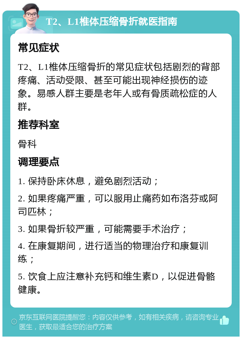 T2、L1椎体压缩骨折就医指南 常见症状 T2、L1椎体压缩骨折的常见症状包括剧烈的背部疼痛、活动受限、甚至可能出现神经损伤的迹象。易感人群主要是老年人或有骨质疏松症的人群。 推荐科室 骨科 调理要点 1. 保持卧床休息，避免剧烈活动； 2. 如果疼痛严重，可以服用止痛药如布洛芬或阿司匹林； 3. 如果骨折较严重，可能需要手术治疗； 4. 在康复期间，进行适当的物理治疗和康复训练； 5. 饮食上应注意补充钙和维生素D，以促进骨骼健康。