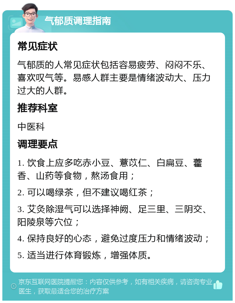 气郁质调理指南 常见症状 气郁质的人常见症状包括容易疲劳、闷闷不乐、喜欢叹气等。易感人群主要是情绪波动大、压力过大的人群。 推荐科室 中医科 调理要点 1. 饮食上应多吃赤小豆、薏苡仁、白扁豆、藿香、山药等食物，熬汤食用； 2. 可以喝绿茶，但不建议喝红茶； 3. 艾灸除湿气可以选择神阙、足三里、三阴交、阳陵泉等穴位； 4. 保持良好的心态，避免过度压力和情绪波动； 5. 适当进行体育锻炼，增强体质。