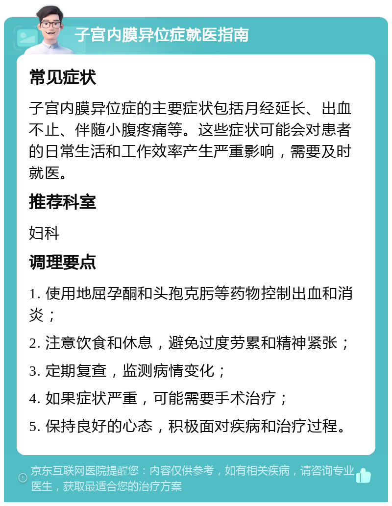 子宫内膜异位症就医指南 常见症状 子宫内膜异位症的主要症状包括月经延长、出血不止、伴随小腹疼痛等。这些症状可能会对患者的日常生活和工作效率产生严重影响，需要及时就医。 推荐科室 妇科 调理要点 1. 使用地屈孕酮和头孢克肟等药物控制出血和消炎； 2. 注意饮食和休息，避免过度劳累和精神紧张； 3. 定期复查，监测病情变化； 4. 如果症状严重，可能需要手术治疗； 5. 保持良好的心态，积极面对疾病和治疗过程。