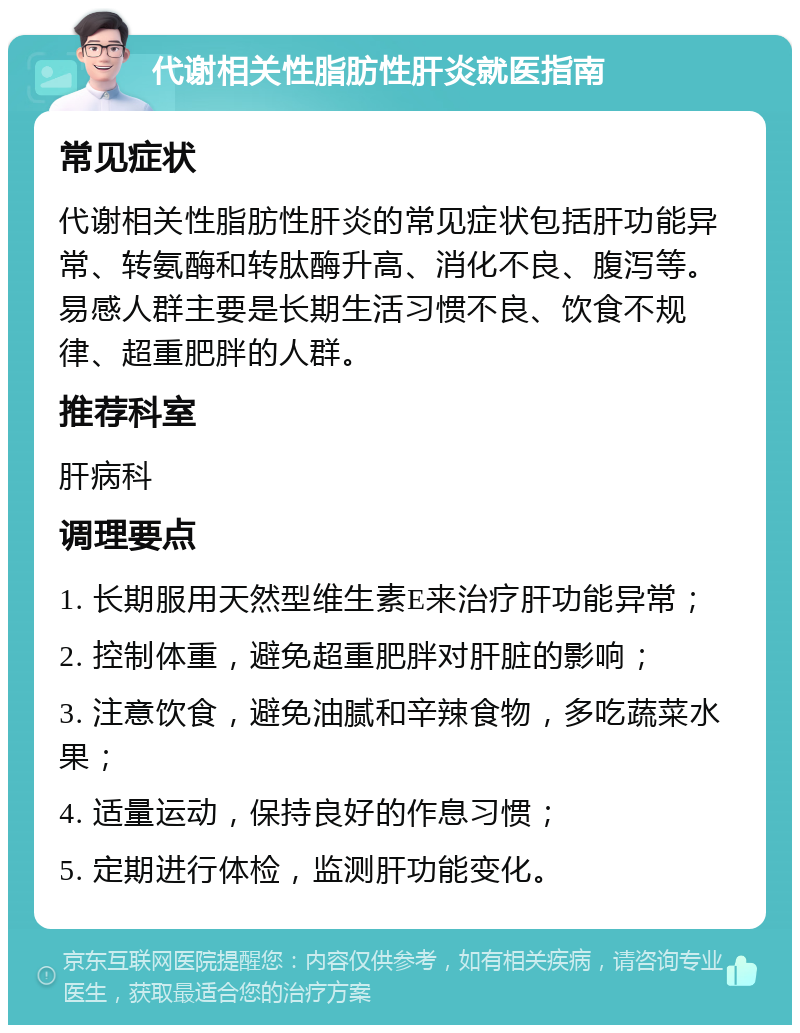 代谢相关性脂肪性肝炎就医指南 常见症状 代谢相关性脂肪性肝炎的常见症状包括肝功能异常、转氨酶和转肽酶升高、消化不良、腹泻等。易感人群主要是长期生活习惯不良、饮食不规律、超重肥胖的人群。 推荐科室 肝病科 调理要点 1. 长期服用天然型维生素E来治疗肝功能异常； 2. 控制体重，避免超重肥胖对肝脏的影响； 3. 注意饮食，避免油腻和辛辣食物，多吃蔬菜水果； 4. 适量运动，保持良好的作息习惯； 5. 定期进行体检，监测肝功能变化。