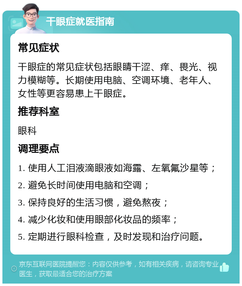 干眼症就医指南 常见症状 干眼症的常见症状包括眼睛干涩、痒、畏光、视力模糊等。长期使用电脑、空调环境、老年人、女性等更容易患上干眼症。 推荐科室 眼科 调理要点 1. 使用人工泪液滴眼液如海露、左氧氟沙星等； 2. 避免长时间使用电脑和空调； 3. 保持良好的生活习惯，避免熬夜； 4. 减少化妆和使用眼部化妆品的频率； 5. 定期进行眼科检查，及时发现和治疗问题。