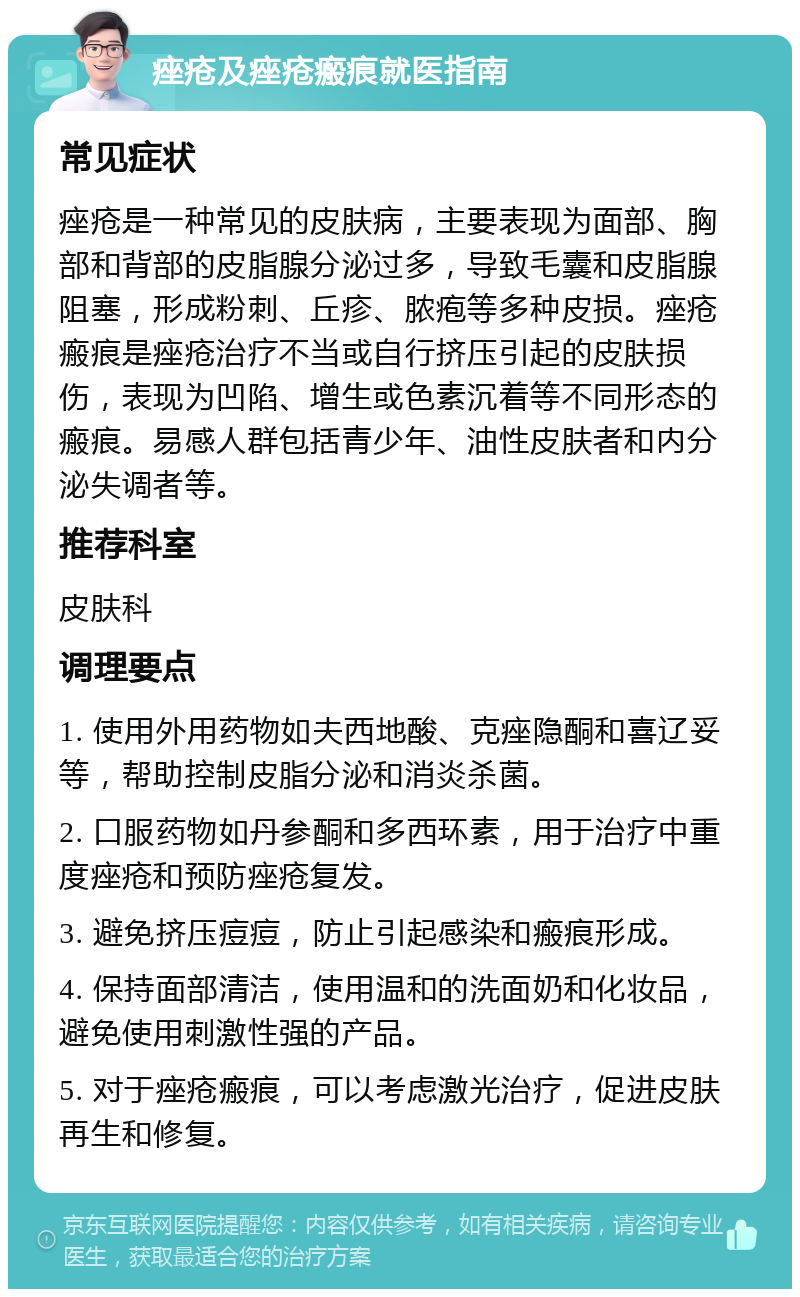 痤疮及痤疮瘢痕就医指南 常见症状 痤疮是一种常见的皮肤病，主要表现为面部、胸部和背部的皮脂腺分泌过多，导致毛囊和皮脂腺阻塞，形成粉刺、丘疹、脓疱等多种皮损。痤疮瘢痕是痤疮治疗不当或自行挤压引起的皮肤损伤，表现为凹陷、增生或色素沉着等不同形态的瘢痕。易感人群包括青少年、油性皮肤者和内分泌失调者等。 推荐科室 皮肤科 调理要点 1. 使用外用药物如夫西地酸、克痤隐酮和喜辽妥等，帮助控制皮脂分泌和消炎杀菌。 2. 口服药物如丹参酮和多西环素，用于治疗中重度痤疮和预防痤疮复发。 3. 避免挤压痘痘，防止引起感染和瘢痕形成。 4. 保持面部清洁，使用温和的洗面奶和化妆品，避免使用刺激性强的产品。 5. 对于痤疮瘢痕，可以考虑激光治疗，促进皮肤再生和修复。