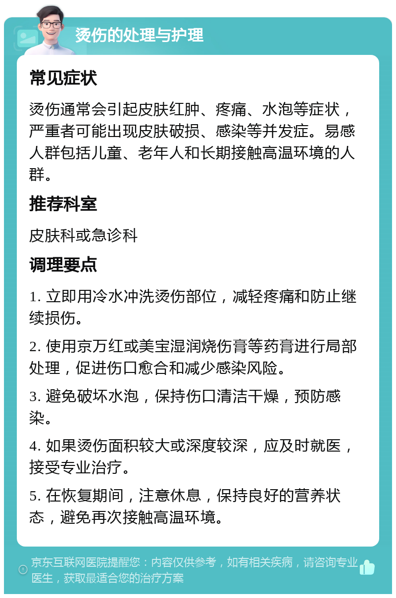 烫伤的处理与护理 常见症状 烫伤通常会引起皮肤红肿、疼痛、水泡等症状，严重者可能出现皮肤破损、感染等并发症。易感人群包括儿童、老年人和长期接触高温环境的人群。 推荐科室 皮肤科或急诊科 调理要点 1. 立即用冷水冲洗烫伤部位，减轻疼痛和防止继续损伤。 2. 使用京万红或美宝湿润烧伤膏等药膏进行局部处理，促进伤口愈合和减少感染风险。 3. 避免破坏水泡，保持伤口清洁干燥，预防感染。 4. 如果烫伤面积较大或深度较深，应及时就医，接受专业治疗。 5. 在恢复期间，注意休息，保持良好的营养状态，避免再次接触高温环境。