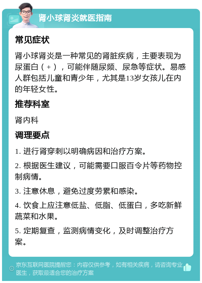 肾小球肾炎就医指南 常见症状 肾小球肾炎是一种常见的肾脏疾病，主要表现为尿蛋白（+），可能伴随尿频、尿急等症状。易感人群包括儿童和青少年，尤其是13岁女孩儿在内的年轻女性。 推荐科室 肾内科 调理要点 1. 进行肾穿刺以明确病因和治疗方案。 2. 根据医生建议，可能需要口服百令片等药物控制病情。 3. 注意休息，避免过度劳累和感染。 4. 饮食上应注意低盐、低脂、低蛋白，多吃新鲜蔬菜和水果。 5. 定期复查，监测病情变化，及时调整治疗方案。