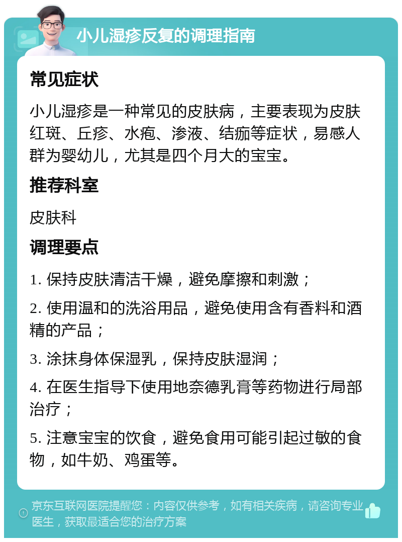 小儿湿疹反复的调理指南 常见症状 小儿湿疹是一种常见的皮肤病，主要表现为皮肤红斑、丘疹、水疱、渗液、结痂等症状，易感人群为婴幼儿，尤其是四个月大的宝宝。 推荐科室 皮肤科 调理要点 1. 保持皮肤清洁干燥，避免摩擦和刺激； 2. 使用温和的洗浴用品，避免使用含有香料和酒精的产品； 3. 涂抹身体保湿乳，保持皮肤湿润； 4. 在医生指导下使用地奈德乳膏等药物进行局部治疗； 5. 注意宝宝的饮食，避免食用可能引起过敏的食物，如牛奶、鸡蛋等。