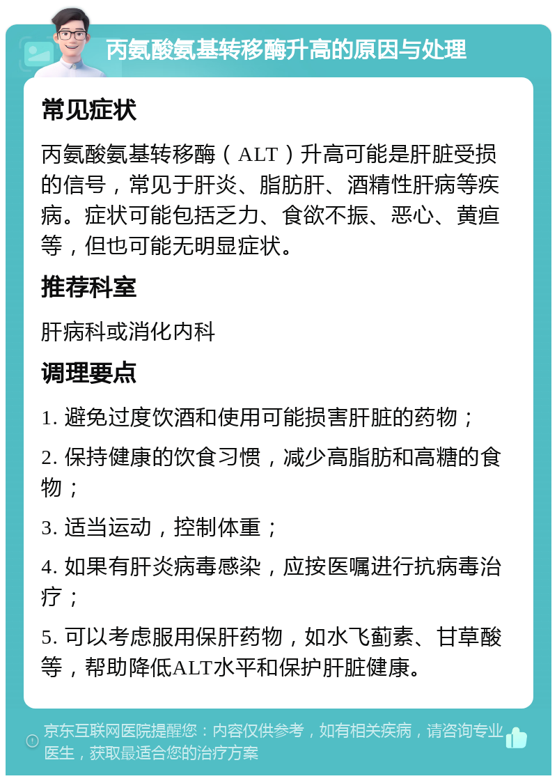 丙氨酸氨基转移酶升高的原因与处理 常见症状 丙氨酸氨基转移酶（ALT）升高可能是肝脏受损的信号，常见于肝炎、脂肪肝、酒精性肝病等疾病。症状可能包括乏力、食欲不振、恶心、黄疸等，但也可能无明显症状。 推荐科室 肝病科或消化内科 调理要点 1. 避免过度饮酒和使用可能损害肝脏的药物； 2. 保持健康的饮食习惯，减少高脂肪和高糖的食物； 3. 适当运动，控制体重； 4. 如果有肝炎病毒感染，应按医嘱进行抗病毒治疗； 5. 可以考虑服用保肝药物，如水飞蓟素、甘草酸等，帮助降低ALT水平和保护肝脏健康。