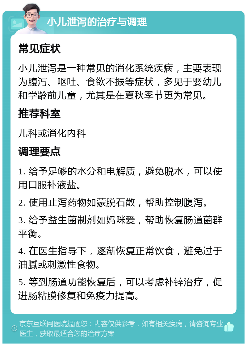 小儿泄泻的治疗与调理 常见症状 小儿泄泻是一种常见的消化系统疾病，主要表现为腹泻、呕吐、食欲不振等症状，多见于婴幼儿和学龄前儿童，尤其是在夏秋季节更为常见。 推荐科室 儿科或消化内科 调理要点 1. 给予足够的水分和电解质，避免脱水，可以使用口服补液盐。 2. 使用止泻药物如蒙脱石散，帮助控制腹泻。 3. 给予益生菌制剂如妈咪爱，帮助恢复肠道菌群平衡。 4. 在医生指导下，逐渐恢复正常饮食，避免过于油腻或刺激性食物。 5. 等到肠道功能恢复后，可以考虑补锌治疗，促进肠粘膜修复和免疫力提高。