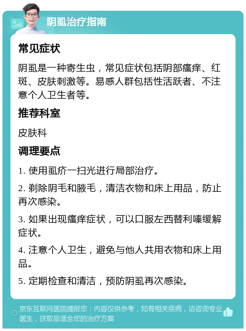 阴虱治疗指南 常见症状 阴虱是一种寄生虫，常见症状包括阴部瘙痒、红斑、皮肤刺激等。易感人群包括性活跃者、不注意个人卫生者等。 推荐科室 皮肤科 调理要点 1. 使用虱疥一扫光进行局部治疗。 2. 剃除阴毛和腋毛，清洁衣物和床上用品，防止再次感染。 3. 如果出现瘙痒症状，可以口服左西替利嗪缓解症状。 4. 注意个人卫生，避免与他人共用衣物和床上用品。 5. 定期检查和清洁，预防阴虱再次感染。