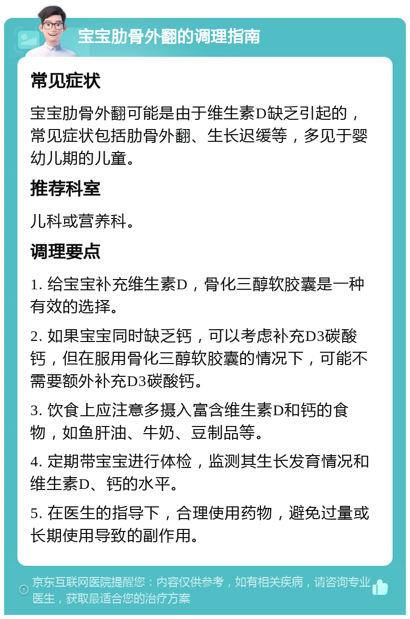 宝宝肋骨外翻的调理指南 常见症状 宝宝肋骨外翻可能是由于维生素D缺乏引起的，常见症状包括肋骨外翻、生长迟缓等，多见于婴幼儿期的儿童。 推荐科室 儿科或营养科。 调理要点 1. 给宝宝补充维生素D，骨化三醇软胶囊是一种有效的选择。 2. 如果宝宝同时缺乏钙，可以考虑补充D3碳酸钙，但在服用骨化三醇软胶囊的情况下，可能不需要额外补充D3碳酸钙。 3. 饮食上应注意多摄入富含维生素D和钙的食物，如鱼肝油、牛奶、豆制品等。 4. 定期带宝宝进行体检，监测其生长发育情况和维生素D、钙的水平。 5. 在医生的指导下，合理使用药物，避免过量或长期使用导致的副作用。