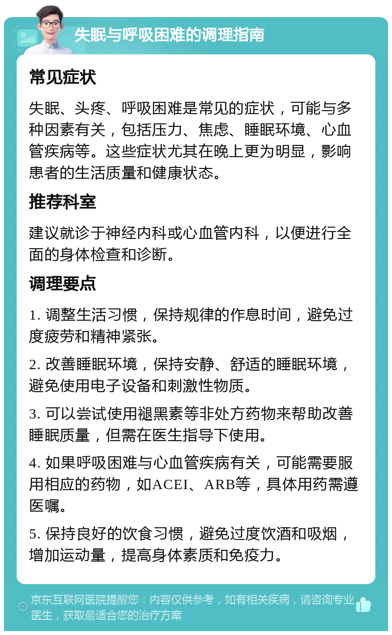 失眠与呼吸困难的调理指南 常见症状 失眠、头疼、呼吸困难是常见的症状，可能与多种因素有关，包括压力、焦虑、睡眠环境、心血管疾病等。这些症状尤其在晚上更为明显，影响患者的生活质量和健康状态。 推荐科室 建议就诊于神经内科或心血管内科，以便进行全面的身体检查和诊断。 调理要点 1. 调整生活习惯，保持规律的作息时间，避免过度疲劳和精神紧张。 2. 改善睡眠环境，保持安静、舒适的睡眠环境，避免使用电子设备和刺激性物质。 3. 可以尝试使用褪黑素等非处方药物来帮助改善睡眠质量，但需在医生指导下使用。 4. 如果呼吸困难与心血管疾病有关，可能需要服用相应的药物，如ACEI、ARB等，具体用药需遵医嘱。 5. 保持良好的饮食习惯，避免过度饮酒和吸烟，增加运动量，提高身体素质和免疫力。