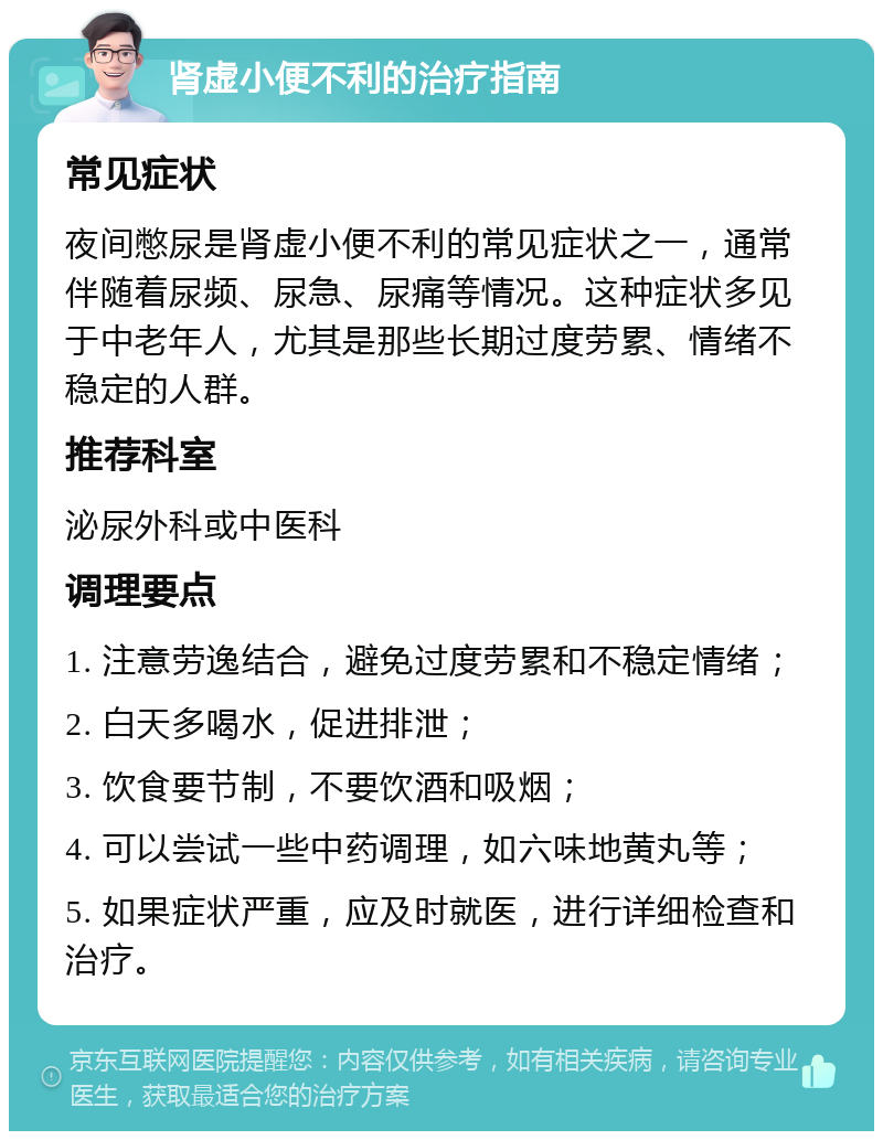 肾虚小便不利的治疗指南 常见症状 夜间憋尿是肾虚小便不利的常见症状之一，通常伴随着尿频、尿急、尿痛等情况。这种症状多见于中老年人，尤其是那些长期过度劳累、情绪不稳定的人群。 推荐科室 泌尿外科或中医科 调理要点 1. 注意劳逸结合，避免过度劳累和不稳定情绪； 2. 白天多喝水，促进排泄； 3. 饮食要节制，不要饮酒和吸烟； 4. 可以尝试一些中药调理，如六味地黄丸等； 5. 如果症状严重，应及时就医，进行详细检查和治疗。