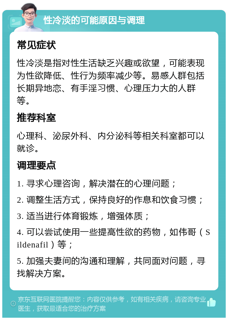 性冷淡的可能原因与调理 常见症状 性冷淡是指对性生活缺乏兴趣或欲望，可能表现为性欲降低、性行为频率减少等。易感人群包括长期异地恋、有手淫习惯、心理压力大的人群等。 推荐科室 心理科、泌尿外科、内分泌科等相关科室都可以就诊。 调理要点 1. 寻求心理咨询，解决潜在的心理问题； 2. 调整生活方式，保持良好的作息和饮食习惯； 3. 适当进行体育锻炼，增强体质； 4. 可以尝试使用一些提高性欲的药物，如伟哥（Sildenafil）等； 5. 加强夫妻间的沟通和理解，共同面对问题，寻找解决方案。