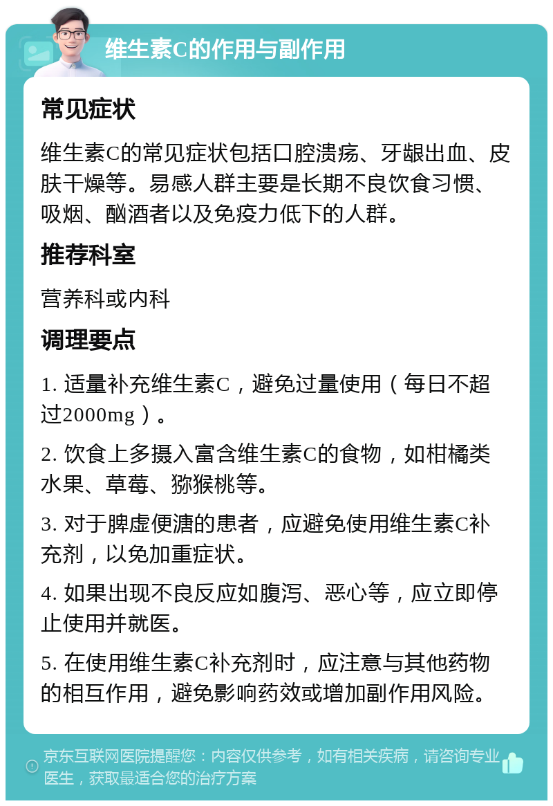 维生素C的作用与副作用 常见症状 维生素C的常见症状包括口腔溃疡、牙龈出血、皮肤干燥等。易感人群主要是长期不良饮食习惯、吸烟、酗酒者以及免疫力低下的人群。 推荐科室 营养科或内科 调理要点 1. 适量补充维生素C，避免过量使用（每日不超过2000mg）。 2. 饮食上多摄入富含维生素C的食物，如柑橘类水果、草莓、猕猴桃等。 3. 对于脾虚便溏的患者，应避免使用维生素C补充剂，以免加重症状。 4. 如果出现不良反应如腹泻、恶心等，应立即停止使用并就医。 5. 在使用维生素C补充剂时，应注意与其他药物的相互作用，避免影响药效或增加副作用风险。