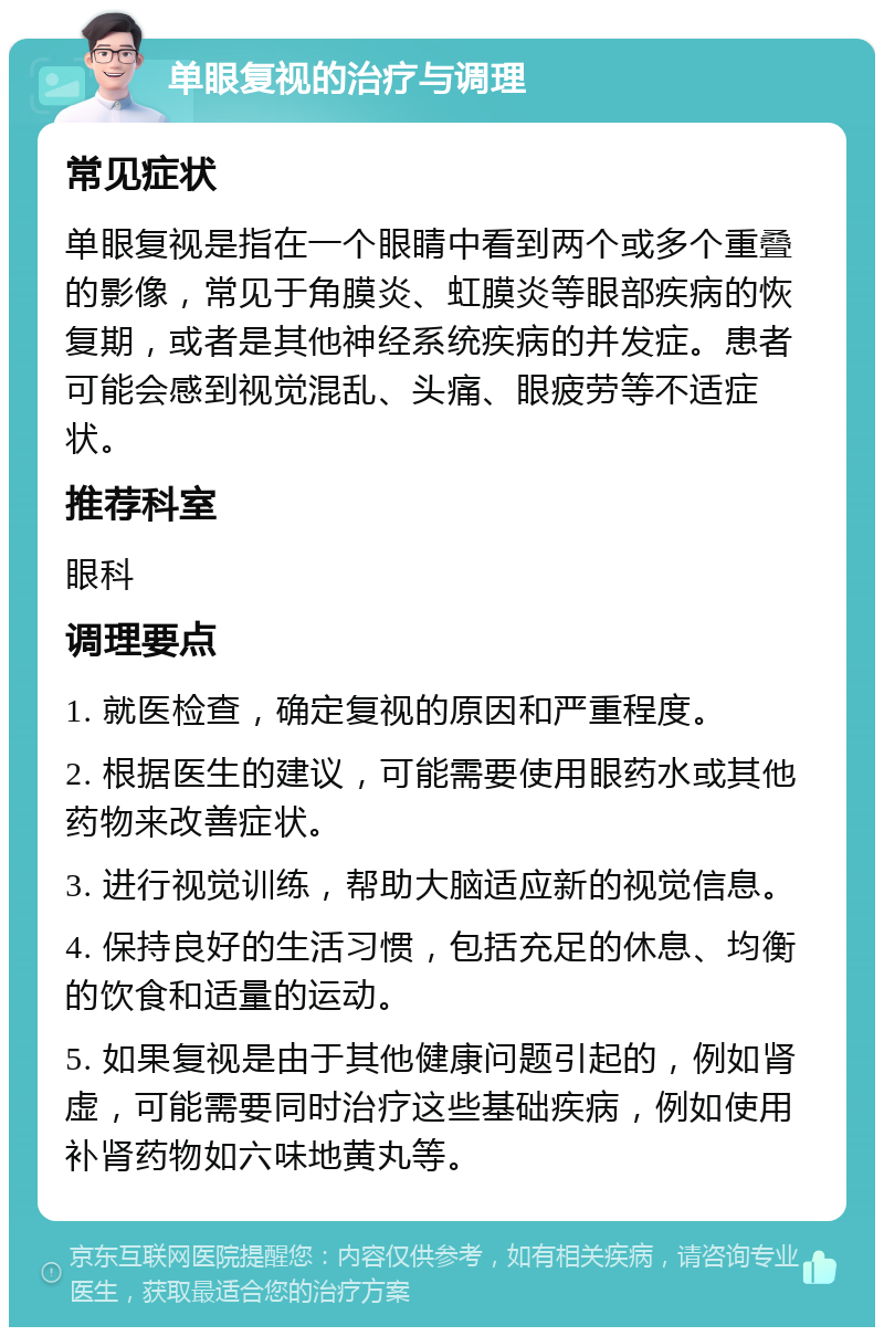 单眼复视的治疗与调理 常见症状 单眼复视是指在一个眼睛中看到两个或多个重叠的影像，常见于角膜炎、虹膜炎等眼部疾病的恢复期，或者是其他神经系统疾病的并发症。患者可能会感到视觉混乱、头痛、眼疲劳等不适症状。 推荐科室 眼科 调理要点 1. 就医检查，确定复视的原因和严重程度。 2. 根据医生的建议，可能需要使用眼药水或其他药物来改善症状。 3. 进行视觉训练，帮助大脑适应新的视觉信息。 4. 保持良好的生活习惯，包括充足的休息、均衡的饮食和适量的运动。 5. 如果复视是由于其他健康问题引起的，例如肾虚，可能需要同时治疗这些基础疾病，例如使用补肾药物如六味地黄丸等。