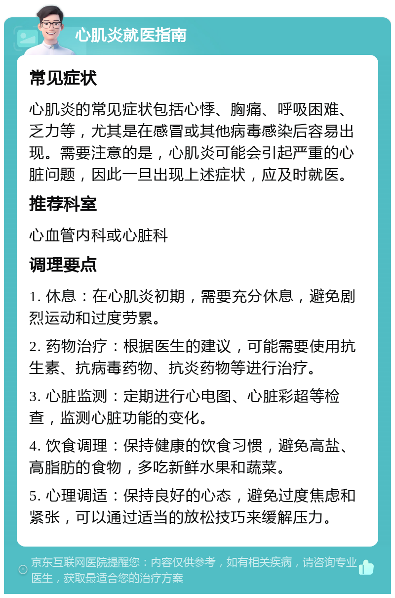 心肌炎就医指南 常见症状 心肌炎的常见症状包括心悸、胸痛、呼吸困难、乏力等，尤其是在感冒或其他病毒感染后容易出现。需要注意的是，心肌炎可能会引起严重的心脏问题，因此一旦出现上述症状，应及时就医。 推荐科室 心血管内科或心脏科 调理要点 1. 休息：在心肌炎初期，需要充分休息，避免剧烈运动和过度劳累。 2. 药物治疗：根据医生的建议，可能需要使用抗生素、抗病毒药物、抗炎药物等进行治疗。 3. 心脏监测：定期进行心电图、心脏彩超等检查，监测心脏功能的变化。 4. 饮食调理：保持健康的饮食习惯，避免高盐、高脂肪的食物，多吃新鲜水果和蔬菜。 5. 心理调适：保持良好的心态，避免过度焦虑和紧张，可以通过适当的放松技巧来缓解压力。