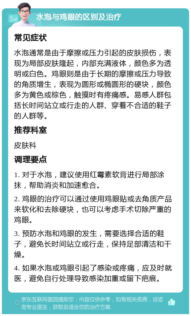 水泡与鸡眼的区别及治疗 常见症状 水泡通常是由于摩擦或压力引起的皮肤损伤，表现为局部皮肤隆起，内部充满液体，颜色多为透明或白色。鸡眼则是由于长期的摩擦或压力导致的角质增生，表现为圆形或椭圆形的硬块，颜色多为黄色或棕色，触摸时有疼痛感。易感人群包括长时间站立或行走的人群、穿着不合适的鞋子的人群等。 推荐科室 皮肤科 调理要点 1. 对于水泡，建议使用红霉素软膏进行局部涂抹，帮助消炎和加速愈合。 2. 鸡眼的治疗可以通过使用鸡眼贴或去角质产品来软化和去除硬块，也可以考虑手术切除严重的鸡眼。 3. 预防水泡和鸡眼的发生，需要选择合适的鞋子，避免长时间站立或行走，保持足部清洁和干燥。 4. 如果水泡或鸡眼引起了感染或疼痛，应及时就医，避免自行处理导致感染加重或留下疤痕。