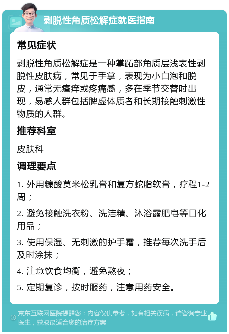 剥脱性角质松解症就医指南 常见症状 剥脱性角质松解症是一种掌跖部角质层浅表性剥脱性皮肤病，常见于手掌，表现为小白泡和脱皮，通常无瘙痒或疼痛感，多在季节交替时出现，易感人群包括脾虚体质者和长期接触刺激性物质的人群。 推荐科室 皮肤科 调理要点 1. 外用糠酸莫米松乳膏和复方蛇脂软膏，疗程1-2周； 2. 避免接触洗衣粉、洗洁精、沐浴露肥皂等日化用品； 3. 使用保湿、无刺激的护手霜，推荐每次洗手后及时涂抹； 4. 注意饮食均衡，避免熬夜； 5. 定期复诊，按时服药，注意用药安全。