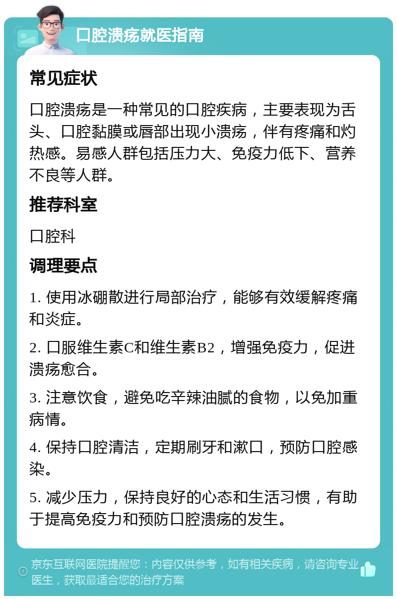 口腔溃疡就医指南 常见症状 口腔溃疡是一种常见的口腔疾病，主要表现为舌头、口腔黏膜或唇部出现小溃疡，伴有疼痛和灼热感。易感人群包括压力大、免疫力低下、营养不良等人群。 推荐科室 口腔科 调理要点 1. 使用冰硼散进行局部治疗，能够有效缓解疼痛和炎症。 2. 口服维生素C和维生素B2，增强免疫力，促进溃疡愈合。 3. 注意饮食，避免吃辛辣油腻的食物，以免加重病情。 4. 保持口腔清洁，定期刷牙和漱口，预防口腔感染。 5. 减少压力，保持良好的心态和生活习惯，有助于提高免疫力和预防口腔溃疡的发生。