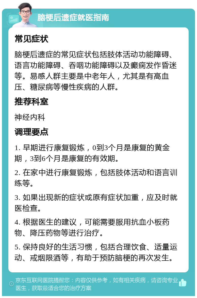 脑梗后遗症就医指南 常见症状 脑梗后遗症的常见症状包括肢体活动功能障碍、语言功能障碍、吞咽功能障碍以及癫痫发作昏迷等。易感人群主要是中老年人，尤其是有高血压、糖尿病等慢性疾病的人群。 推荐科室 神经内科 调理要点 1. 早期进行康复锻炼，0到3个月是康复的黄金期，3到6个月是康复的有效期。 2. 在家中进行康复锻炼，包括肢体活动和语言训练等。 3. 如果出现新的症状或原有症状加重，应及时就医检查。 4. 根据医生的建议，可能需要服用抗血小板药物、降压药物等进行治疗。 5. 保持良好的生活习惯，包括合理饮食、适量运动、戒烟限酒等，有助于预防脑梗的再次发生。