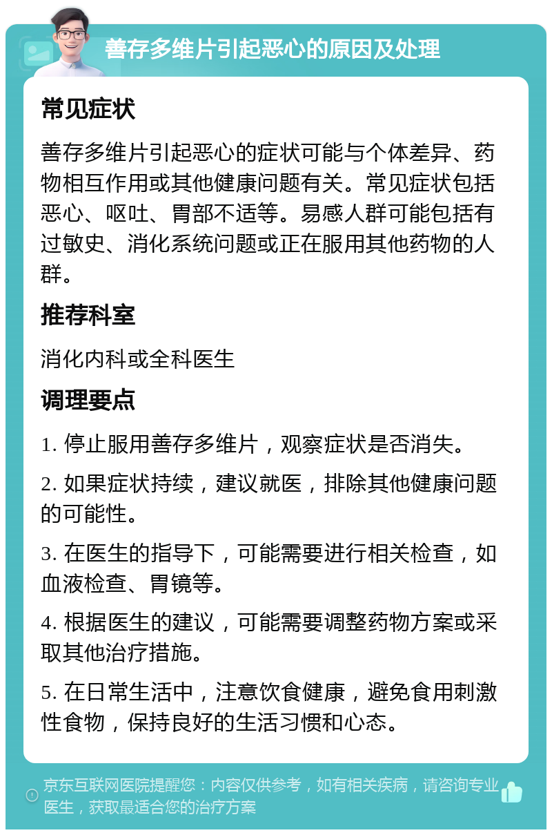 善存多维片引起恶心的原因及处理 常见症状 善存多维片引起恶心的症状可能与个体差异、药物相互作用或其他健康问题有关。常见症状包括恶心、呕吐、胃部不适等。易感人群可能包括有过敏史、消化系统问题或正在服用其他药物的人群。 推荐科室 消化内科或全科医生 调理要点 1. 停止服用善存多维片，观察症状是否消失。 2. 如果症状持续，建议就医，排除其他健康问题的可能性。 3. 在医生的指导下，可能需要进行相关检查，如血液检查、胃镜等。 4. 根据医生的建议，可能需要调整药物方案或采取其他治疗措施。 5. 在日常生活中，注意饮食健康，避免食用刺激性食物，保持良好的生活习惯和心态。