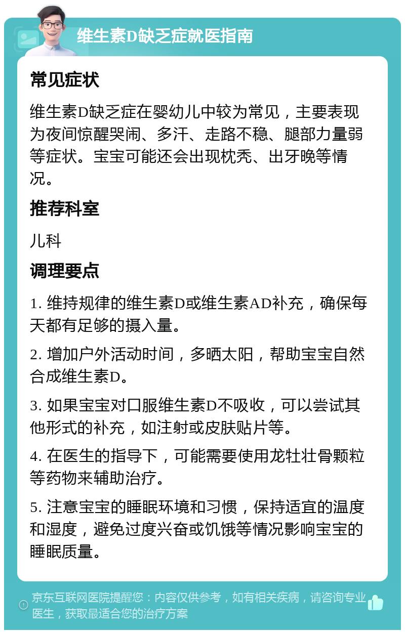 维生素D缺乏症就医指南 常见症状 维生素D缺乏症在婴幼儿中较为常见，主要表现为夜间惊醒哭闹、多汗、走路不稳、腿部力量弱等症状。宝宝可能还会出现枕秃、出牙晚等情况。 推荐科室 儿科 调理要点 1. 维持规律的维生素D或维生素AD补充，确保每天都有足够的摄入量。 2. 增加户外活动时间，多晒太阳，帮助宝宝自然合成维生素D。 3. 如果宝宝对口服维生素D不吸收，可以尝试其他形式的补充，如注射或皮肤贴片等。 4. 在医生的指导下，可能需要使用龙牡壮骨颗粒等药物来辅助治疗。 5. 注意宝宝的睡眠环境和习惯，保持适宜的温度和湿度，避免过度兴奋或饥饿等情况影响宝宝的睡眠质量。