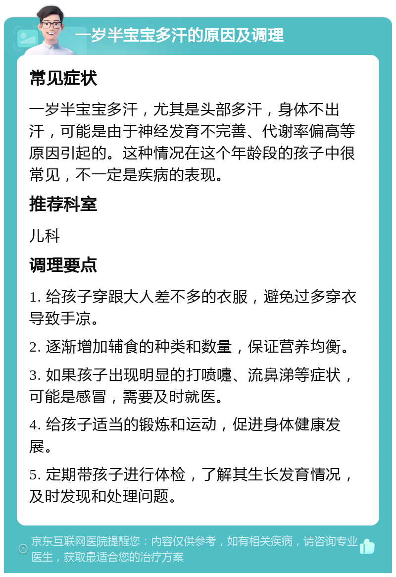 一岁半宝宝多汗的原因及调理 常见症状 一岁半宝宝多汗，尤其是头部多汗，身体不出汗，可能是由于神经发育不完善、代谢率偏高等原因引起的。这种情况在这个年龄段的孩子中很常见，不一定是疾病的表现。 推荐科室 儿科 调理要点 1. 给孩子穿跟大人差不多的衣服，避免过多穿衣导致手凉。 2. 逐渐增加辅食的种类和数量，保证营养均衡。 3. 如果孩子出现明显的打喷嚏、流鼻涕等症状，可能是感冒，需要及时就医。 4. 给孩子适当的锻炼和运动，促进身体健康发展。 5. 定期带孩子进行体检，了解其生长发育情况，及时发现和处理问题。