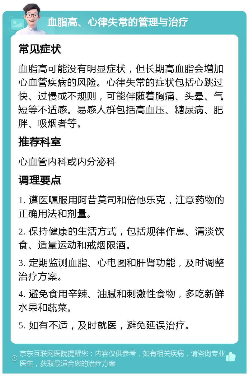 血脂高、心律失常的管理与治疗 常见症状 血脂高可能没有明显症状，但长期高血脂会增加心血管疾病的风险。心律失常的症状包括心跳过快、过慢或不规则，可能伴随着胸痛、头晕、气短等不适感。易感人群包括高血压、糖尿病、肥胖、吸烟者等。 推荐科室 心血管内科或内分泌科 调理要点 1. 遵医嘱服用阿昔莫司和倍他乐克，注意药物的正确用法和剂量。 2. 保持健康的生活方式，包括规律作息、清淡饮食、适量运动和戒烟限酒。 3. 定期监测血脂、心电图和肝肾功能，及时调整治疗方案。 4. 避免食用辛辣、油腻和刺激性食物，多吃新鲜水果和蔬菜。 5. 如有不适，及时就医，避免延误治疗。