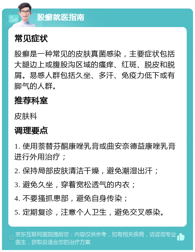 股癣就医指南 常见症状 股癣是一种常见的皮肤真菌感染，主要症状包括大腿边上或腹股沟区域的瘙痒、红斑、脱皮和脱屑。易感人群包括久坐、多汗、免疫力低下或有脚气的人群。 推荐科室 皮肤科 调理要点 1. 使用萘替芬酮康唑乳膏或曲安奈德益康唑乳膏进行外用治疗； 2. 保持局部皮肤清洁干燥，避免潮湿出汗； 3. 避免久坐，穿着宽松透气的内衣； 4. 不要搔抓患部，避免自身传染； 5. 定期复诊，注意个人卫生，避免交叉感染。