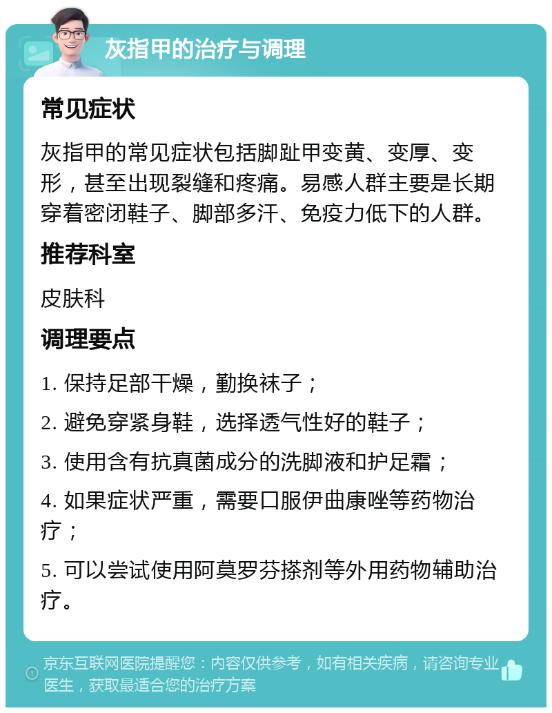 灰指甲的治疗与调理 常见症状 灰指甲的常见症状包括脚趾甲变黄、变厚、变形，甚至出现裂缝和疼痛。易感人群主要是长期穿着密闭鞋子、脚部多汗、免疫力低下的人群。 推荐科室 皮肤科 调理要点 1. 保持足部干燥，勤换袜子； 2. 避免穿紧身鞋，选择透气性好的鞋子； 3. 使用含有抗真菌成分的洗脚液和护足霜； 4. 如果症状严重，需要口服伊曲康唑等药物治疗； 5. 可以尝试使用阿莫罗芬搽剂等外用药物辅助治疗。