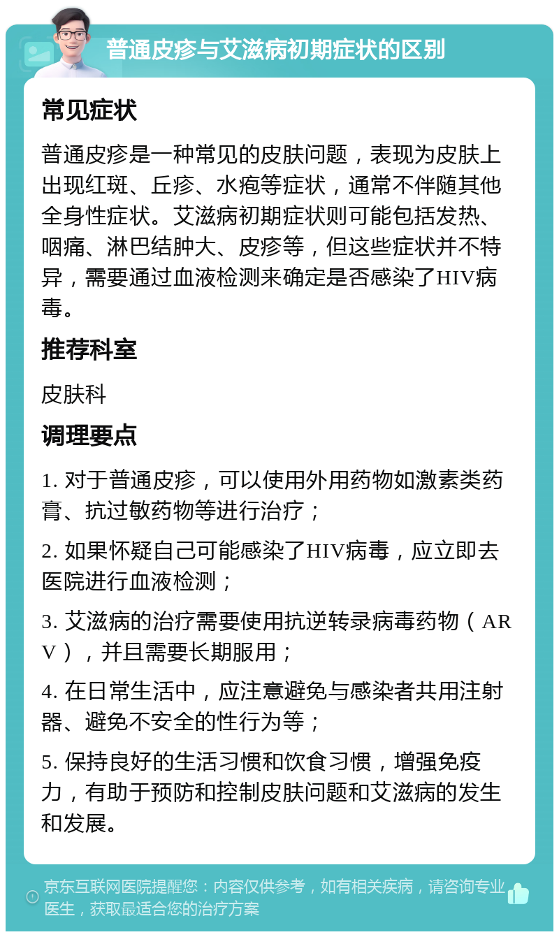 普通皮疹与艾滋病初期症状的区别 常见症状 普通皮疹是一种常见的皮肤问题，表现为皮肤上出现红斑、丘疹、水疱等症状，通常不伴随其他全身性症状。艾滋病初期症状则可能包括发热、咽痛、淋巴结肿大、皮疹等，但这些症状并不特异，需要通过血液检测来确定是否感染了HIV病毒。 推荐科室 皮肤科 调理要点 1. 对于普通皮疹，可以使用外用药物如激素类药膏、抗过敏药物等进行治疗； 2. 如果怀疑自己可能感染了HIV病毒，应立即去医院进行血液检测； 3. 艾滋病的治疗需要使用抗逆转录病毒药物（ARV），并且需要长期服用； 4. 在日常生活中，应注意避免与感染者共用注射器、避免不安全的性行为等； 5. 保持良好的生活习惯和饮食习惯，增强免疫力，有助于预防和控制皮肤问题和艾滋病的发生和发展。