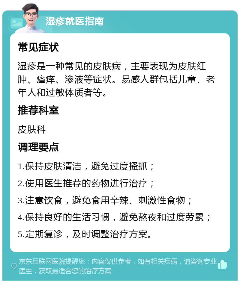 湿疹就医指南 常见症状 湿疹是一种常见的皮肤病，主要表现为皮肤红肿、瘙痒、渗液等症状。易感人群包括儿童、老年人和过敏体质者等。 推荐科室 皮肤科 调理要点 1.保持皮肤清洁，避免过度搔抓； 2.使用医生推荐的药物进行治疗； 3.注意饮食，避免食用辛辣、刺激性食物； 4.保持良好的生活习惯，避免熬夜和过度劳累； 5.定期复诊，及时调整治疗方案。