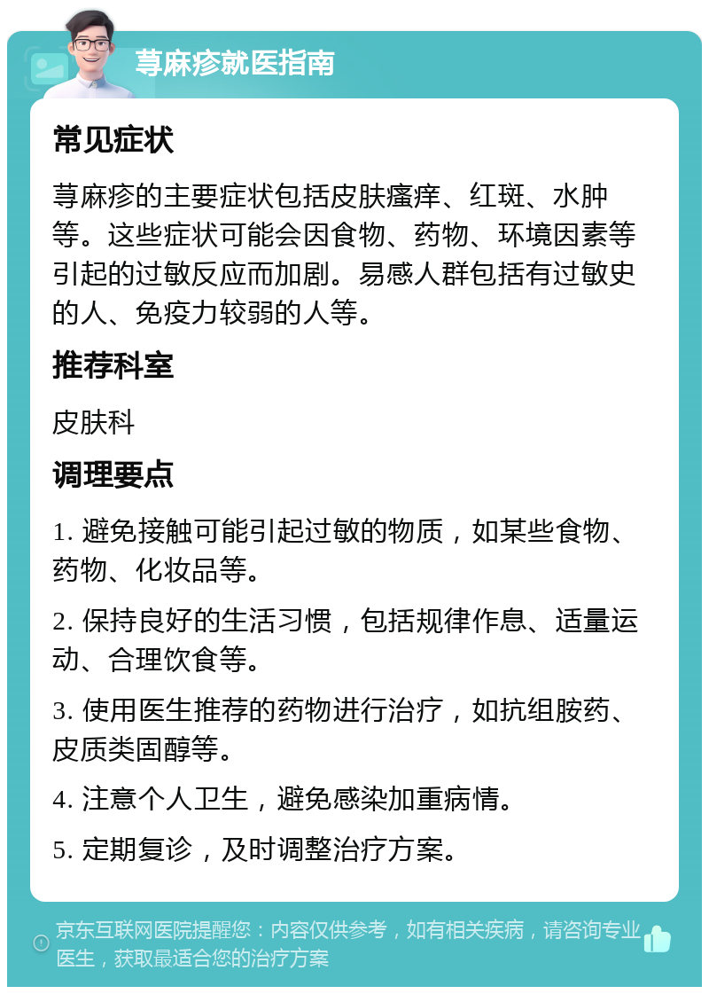 荨麻疹就医指南 常见症状 荨麻疹的主要症状包括皮肤瘙痒、红斑、水肿等。这些症状可能会因食物、药物、环境因素等引起的过敏反应而加剧。易感人群包括有过敏史的人、免疫力较弱的人等。 推荐科室 皮肤科 调理要点 1. 避免接触可能引起过敏的物质，如某些食物、药物、化妆品等。 2. 保持良好的生活习惯，包括规律作息、适量运动、合理饮食等。 3. 使用医生推荐的药物进行治疗，如抗组胺药、皮质类固醇等。 4. 注意个人卫生，避免感染加重病情。 5. 定期复诊，及时调整治疗方案。