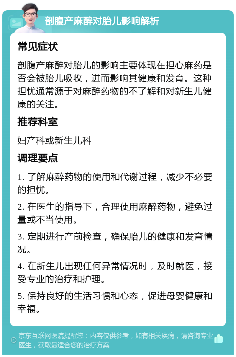 剖腹产麻醉对胎儿影响解析 常见症状 剖腹产麻醉对胎儿的影响主要体现在担心麻药是否会被胎儿吸收，进而影响其健康和发育。这种担忧通常源于对麻醉药物的不了解和对新生儿健康的关注。 推荐科室 妇产科或新生儿科 调理要点 1. 了解麻醉药物的使用和代谢过程，减少不必要的担忧。 2. 在医生的指导下，合理使用麻醉药物，避免过量或不当使用。 3. 定期进行产前检查，确保胎儿的健康和发育情况。 4. 在新生儿出现任何异常情况时，及时就医，接受专业的治疗和护理。 5. 保持良好的生活习惯和心态，促进母婴健康和幸福。